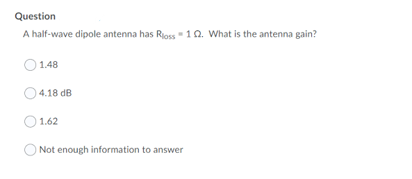 Question
A half-wave dipole antenna has Rioss = 1Q. What is the antenna gain?
O 1.48
O 4.18 dB
1.62
O Not enough information to answer
