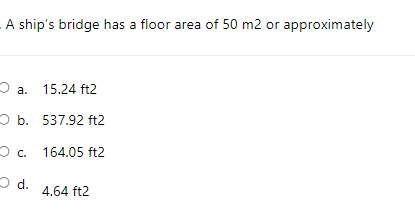 A ship's bridge has a floor area of 50 m2 or approximately
2 a. 15.24 ft2
O b. 537.92 ft2
O c. 164.05 ft2
O d.
4.64 ft2
