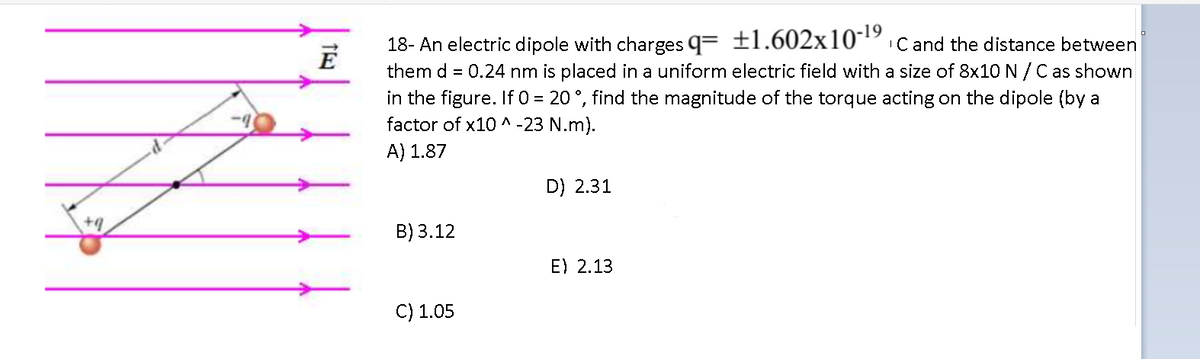 -19
ICand the distance between
18- An electric dipole with charges q= ±1.602x10
them d = 0.24 nm is placed in a uniform electric field with a size of 8x1O N /C as shown
in the figure. If 0 = 20 °, find the magnitude of the torque acting on the dipole (by a
factor of x10 ^ -23 N.m).
E
A) 1.87
D) 2.31
B) 3.12
E) 2.13
C) 1.05
