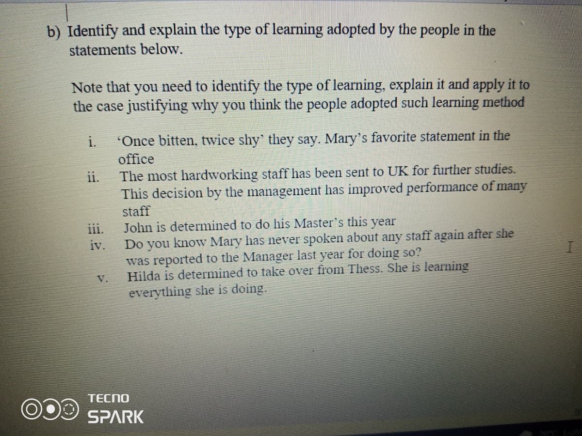 b) Identify and explain the type of learning adopted by the people in the
statements below.
Note that you need to identify the type of learning, explain it and apply it to
the case justifying why you think the people adopted such learning method
"Once bitten, twice shy' they say. Mary's favorite statement in the
office
The most hardworking staff has been sent to UK for further studies.
This decision by the management has improved performance of many
i.
ii.
staff
John is determined to do his Master's this year
Do you know Mary has never spoken about any staff again after she
was reported to the Manager last year for doing so?
Hilda is determined to take over from Thess. She is learning
everything she is doing.
iii.
iv.
V.
TECNO
SPARK
28°C Ligh
