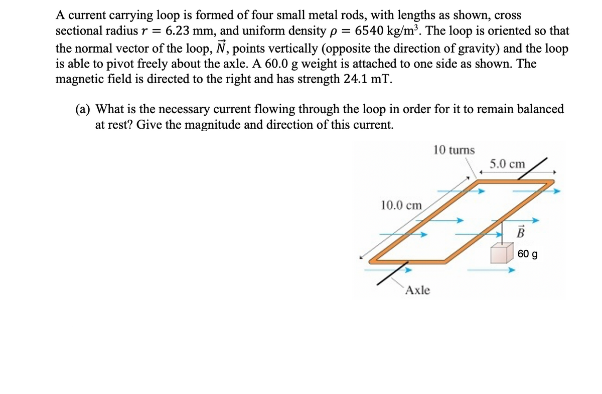 A current carrying loop is formed of four small metal rods, with lengths as shown, cross
sectional radius r =
6.23 mm, and uniform density e
6540 kg/m³. The loop is oriented so that
the normal vector of the loop, N, points vertically (opposite the direction of gravity) and the loop
is able to pivot freely about the axle. A 60.0 g weight is attached to one side as shown. The
magnetic field is directed to the right and has strength 24.1 mT.
(a) What is the necessary current flowing through the loop in order for it to remain balanced
at rest? Give the magnitude and direction of this current.
10 turns
5.0 cm
10.0 cm
B
60 g
Axle
