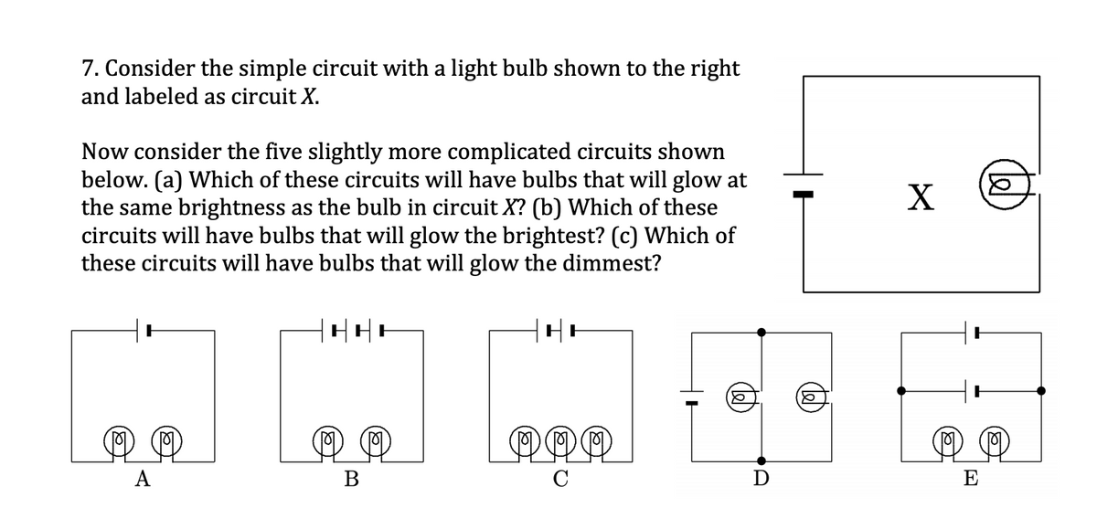7. Consider the simple circuit with a light bulb shown to the right
and labeled as circuit X.
Now consider the five slightly more complicated circuits shown
below. (a) Which of these circuits will have bulbs that will glow at
the same brightness as the bulb in circuit X? (b) Which of these
circuits will have bulbs that will glow the brightest? (c) Which of
these circuits will have bulbs that will glow the dimmest?
X
А
В
E
