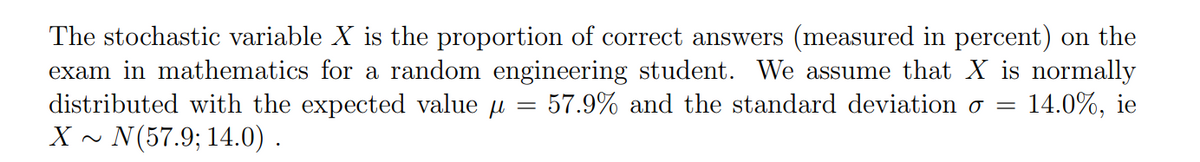 The stochastic variable X is the proportion of correct answers (measured in percent) on the
exam in mathematics for a random engineering student. We assume that X is normally
distributed with the expected value 57.9% and the standard deviation o = 14.0%, ie
X~ N(57.9; 14.0).
=