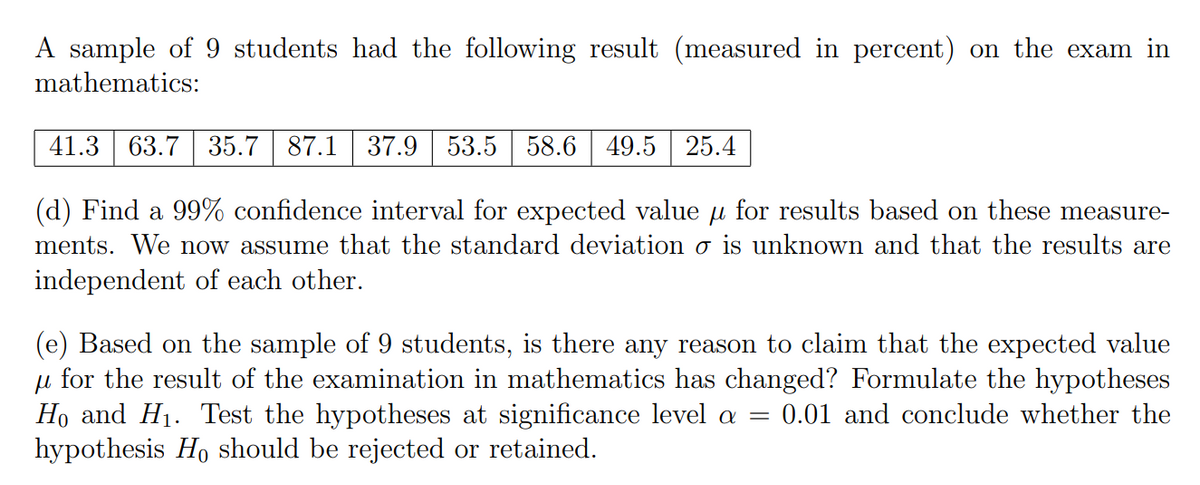 A sample of 9 students had the following result (measured in percent) on the exam in
mathematics:
41.3 63.7 35.7 87.1 37.9 53.5 58.6 49.5 25.4
(d) Find a 99% confidence interval for expected value for results based on these measure-
ments. We now assume that the standard deviation o is unknown and that the results are
independent of each other.
(e) Based on the sample of 9 students, is there any reason to claim that the expected value
u for the result of the examination in mathematics has changed? Formulate the hypotheses
Ho and H₁. Test the hypotheses at significance level a = 0.01 and conclude whether the
hypothesis Ho should be rejected or retained.