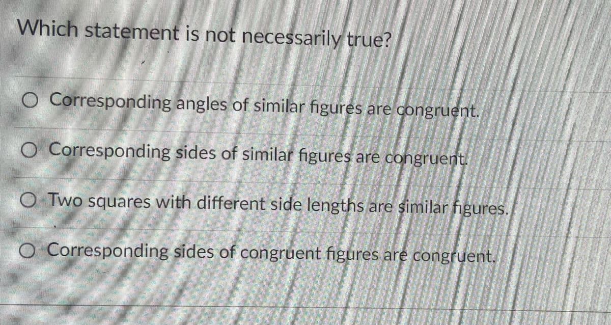 Which statement is not necessarily true?
O Corresponding angles of similar figures are congruent.
O Corresponding sides of similar figures are congruent.
O Two squares with different side lengths are similar figures.
O Corresponding sides of congruent figures are congruent.
