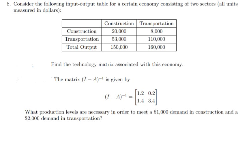 8. Consider the following input-output table for a certain economy consisting of two sectors (all units
measured in dollars):
Construction Transportation
Construction
20,000
8,000
Transportation
53,000
110,000
Total Output
150,000
160,000
Find the technology matrix associated with this economy.
The matrix (I – A)-1 is given by
1.2 0.2
|1.4 3.4
(I – A)-1 =
What production levels are necessary in order to meet a $1,000 demand in construction and a
$2,000 demand in transportation?
