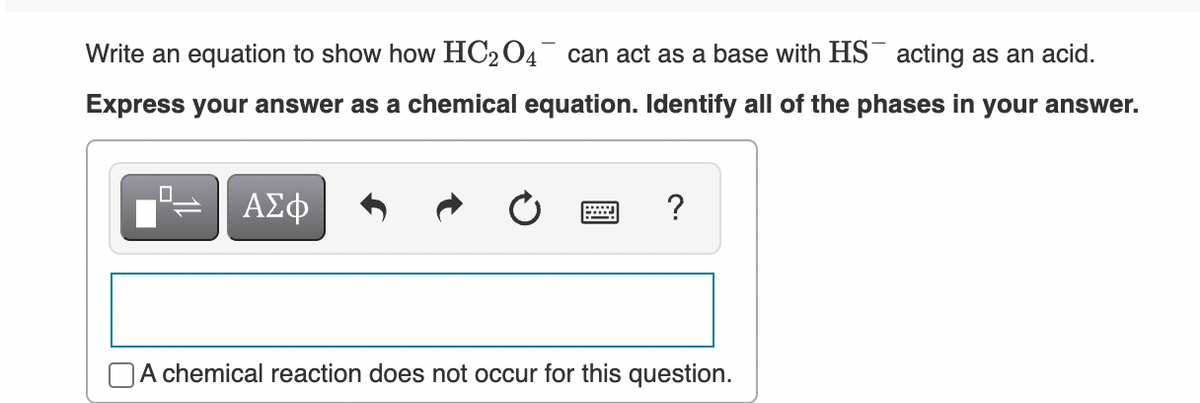 Write an equation to show how HC204 can act as a base with HS¯ acting as an acid.
Express your answer as a chemical equation. Identify all of the phases in your answer.
ΑΣφ
?
DA chemical reaction does not occur for this question.
