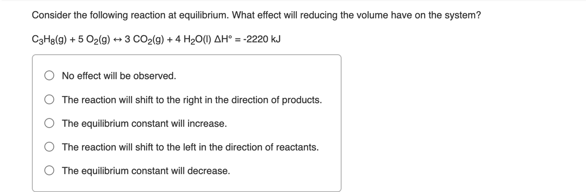 Consider the following reaction at equilibrium. What effect will reducing the volume have on the system?
C3H8(g) + 5 O2(g) → 3 CO2(g) + 4 H20(1) AH° = -2220 kJ
No effect willI be observed.
The reaction will shift to the right in the direction of products.
The equilibrium constant will increase.
The reaction will shift to the left in the direction of reactants.
The equilibrium constant will decrease.
