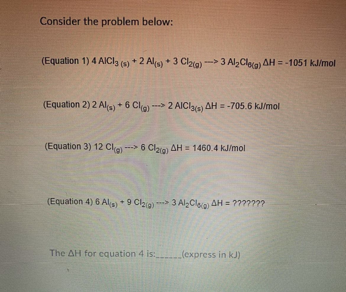 Consider the problem below:
(Equation 1) 4 AICI3 (5) + 2 Al5) + 3 Cl2g) - 3 Al,Cla(g) AH = -1051 kJ/mol
(Equation 2) 2 Al(s) + 6 Cl(g)
2 AICI3(5) AH = -705.6 kJ/mol
--->
(Equation 3) 12 Cla) - 6 Cl2g) AH = 1460.4 kJ/mol
(Equation 4) 6 Als) + 9 Cl2g) ---> 3 Al,Cla(g) AH = ???????
The AH for equation 4 is: _(express in kJ)
