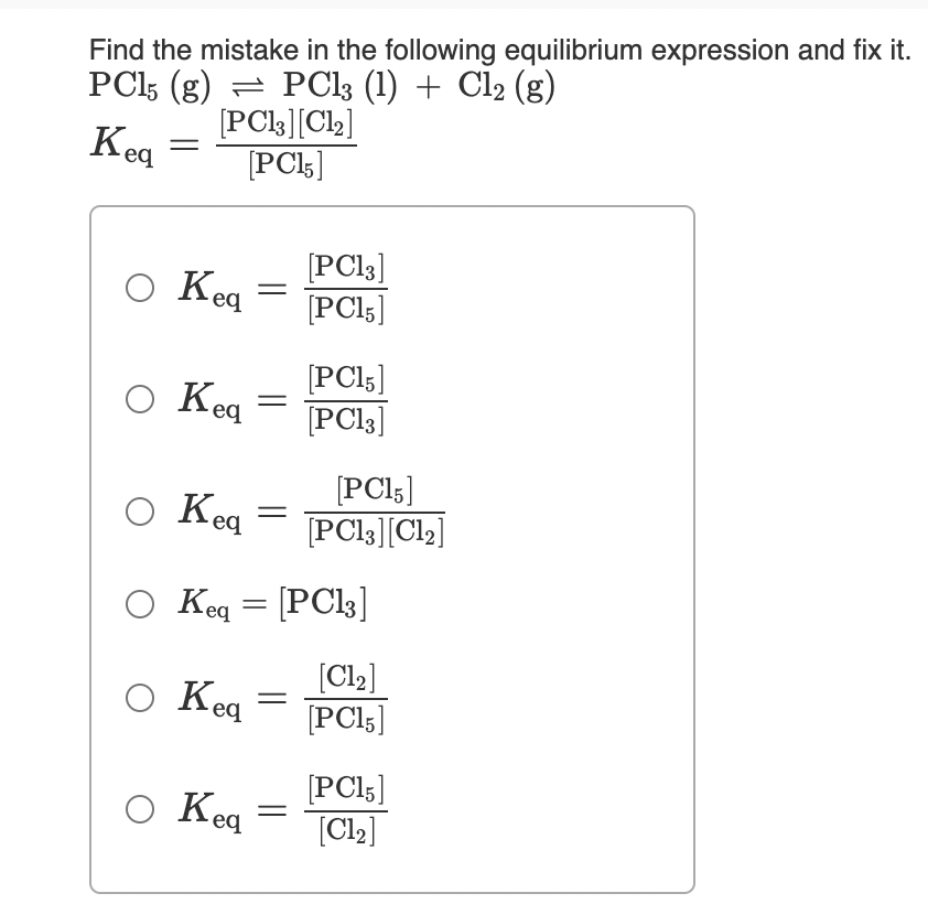 Find the mistake in the following equilibrium expression and fix it.
PCI5 (g) = PCI3 (1) + Cl2 (g)
[PCl3][Ch]
[PC5]
·eq
O Keq
[PC13]
[PCI5]
O Keg
[PCI5]
[PCI3]
O Keq =
[PCI5]
[PCI3][Cl2]
O Keq = [PCI3]
O Keg
[Cl2]
[PCl;]
O Keq
[PCI5]
[Cl2]
