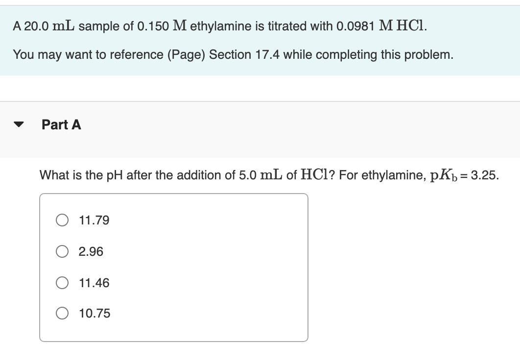 A 20.0 mL sample of 0.150 M ethylamine is titrated with 0.0981 M HCI.
You may want to reference (Page) Section 17.4 while completing this problem.
Part A
What is the pH after the addition of 5.0 mL of HCl? For ethylamine, pKh = 3.25.
O 11.79
2.96
11.46
O 10.75
