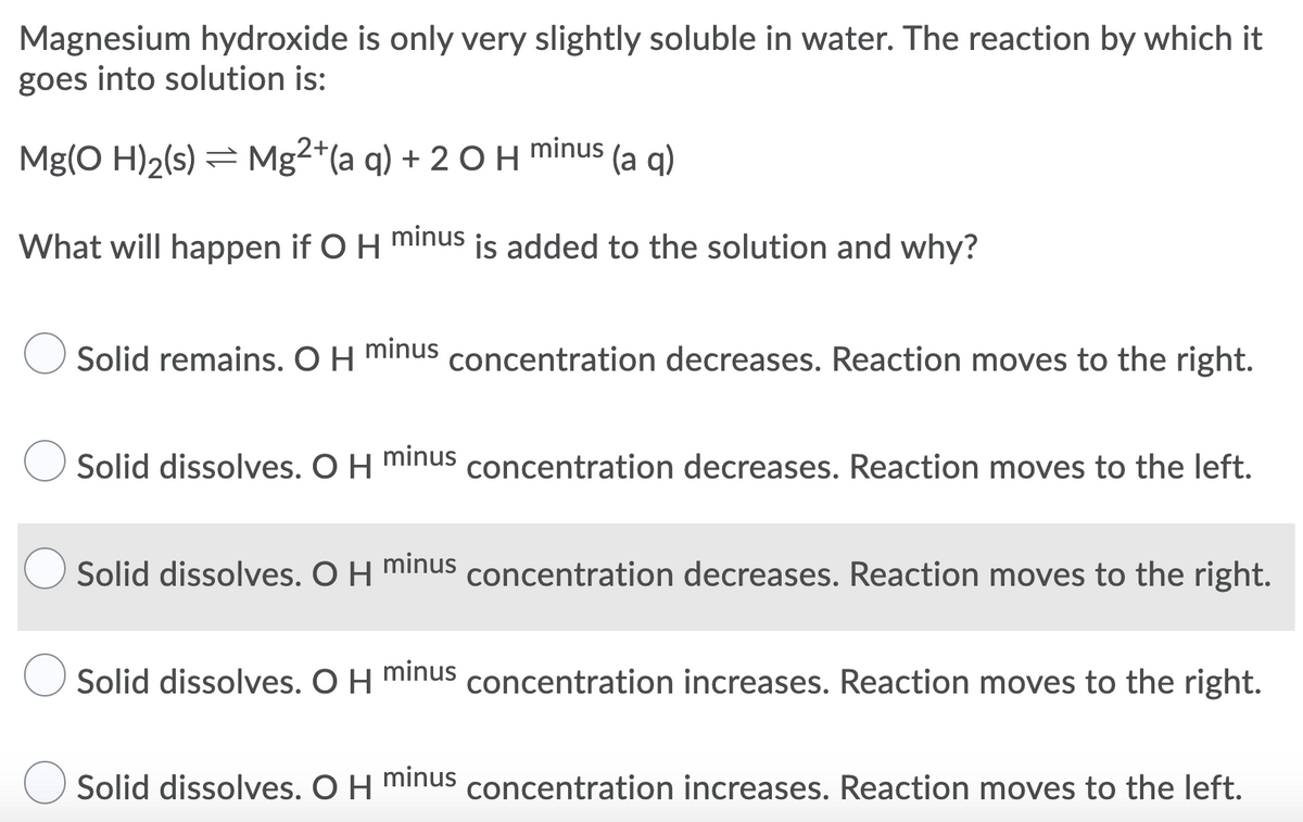 Magnesium hydroxide is only very slightly soluble in water. The reaction by which it
goes into solution is:
minus
Mg(O H)2(s) = Mg2*(a q) + 2 O H
(а q)
What will happen if O H minus is added to the solution and why?
Solid remains. O H minus concentration decreases. Reaction moves to the right.
Solid dissolves. O H minus concentration decreases. Reaction moves to the left.
Solid dissolves. O H minus concentration decreases. Reaction moves to the right.
Solid dissolves. O H minus concentration increases. Reaction moves to the right.
Solid dissolves. O H minus concentration increases. Reaction moves to the left.
