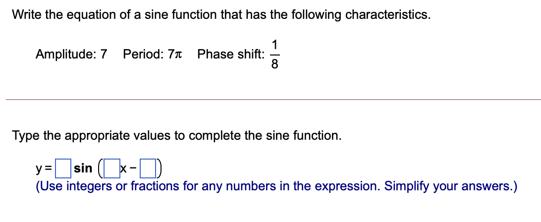 Write the equation of a sine function that has the following characteristics.
1
Phase shift:
8
Amplitude: 7
Period: 7T
Type the appropriate values to complete the sine function.
y=sin (x-D
(Use integers or fractions for any numbers in the expression. Simplify your answers.)
