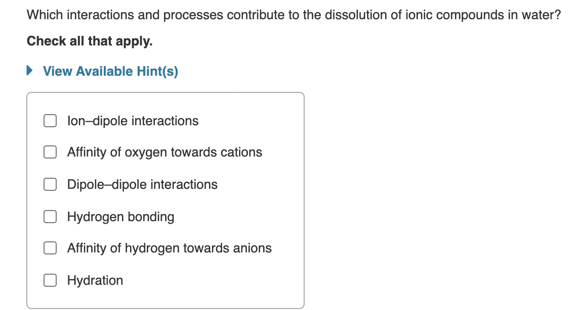 Which interactions and processes contribute to the dissolution of ionic compounds in water?
Check all that apply.
• View Available Hint(s)
lon-dipole interactions
Affinity of oxygen towards cations
Dipole-dipole interactions
Hydrogen bonding
Affinity of hydrogen towards anions
Hydration
