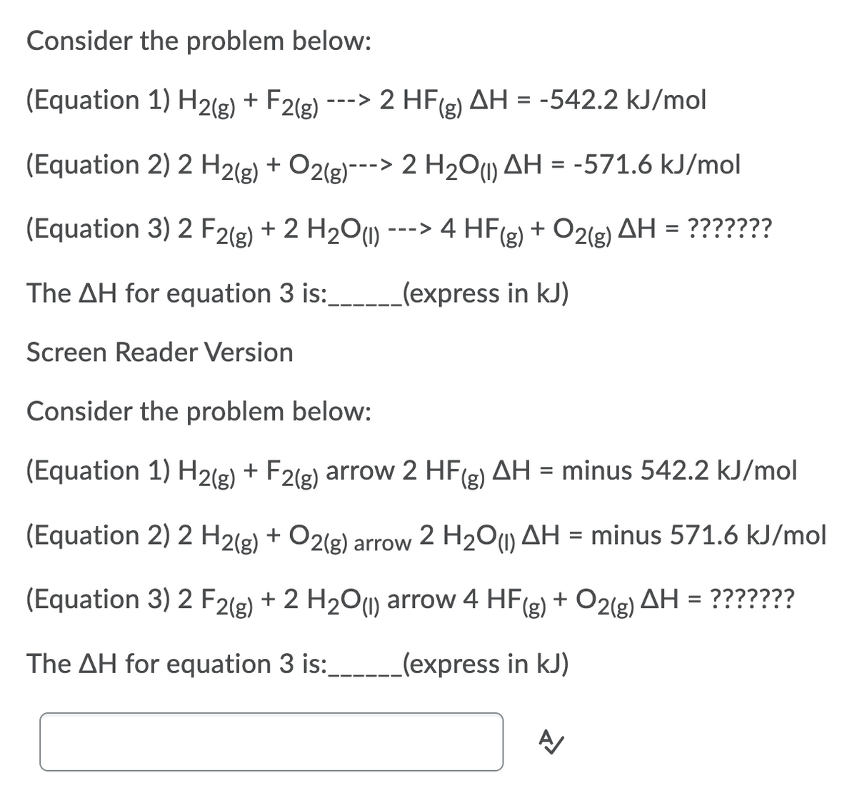 Consider the problem below:
(Equation 1) H2(g) + F2(g)
---> 2 HF(e) AH = -542.2 kJ/mol
(Equation 2) 2 H2(g) + O2(g)---> 2 H2Ou) AH = -571.6 kJ/mol
(Equation 3) 2 F2(g) + 2 H201) ---> 4 HF(g) + O2(g) AH = ???????
%D
The AH for equation 3 is:
_(express in kJ)
Screen Reader Version
Consider the problem below:
(Equation 1) H2(g) + F2(g) arrow 2 HF
(g) AH = minus 542.2 kJ/mol
(Equation 2) 2 H2(g) + O2(g)
2 H20u) AH = minus 571.6 kJ/mol
arrow
(Equation 3) 2 F2(g) + 2 H201) arrow 4 HF(g)
+ O2(g) AH = ???????
The AH for equation 3 is:_
(express in kJ)
