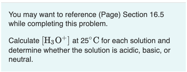 You may want to reference (Page) Section 16.5
while completing this problem.
Calculate (H3 o+| at 25° C for each solution and
determine whether the solution is acidic, basic, or
neutral.
