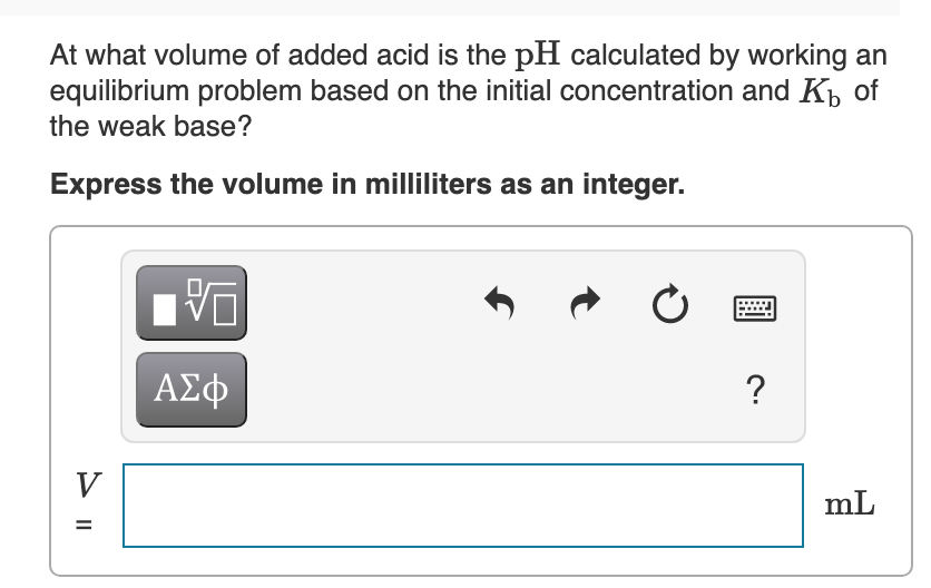 At what volume of added acid is the pH calculated by working an
equilibrium problem based on the initial concentration and Kb of
the weak base?
Express the volume in milliliters as an integer.
ΑΣφ
?
V
mL
%D
> ||
