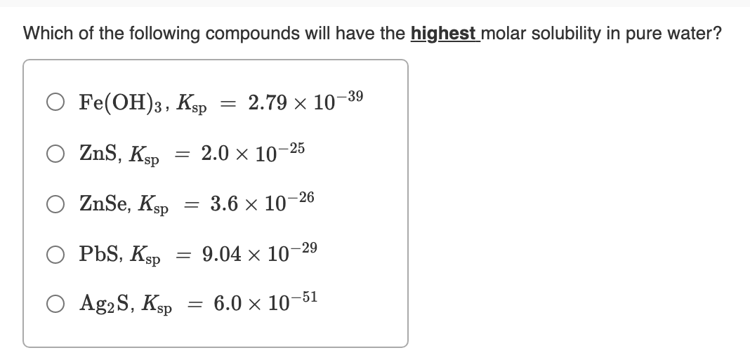 Which of the following compounds will have the highest molar solubility in pure water?
O Fe(OH)3, Ksp
2.79 x 10-
-39
O ZnS, Ksp
2.0 x 10
- 25
ZnSe, Ksp
3.6 x 10–26
O PbS, Ksp
= 9.04 × 10-29
O Ag2 S, Ksp
6.0 × 10-51
