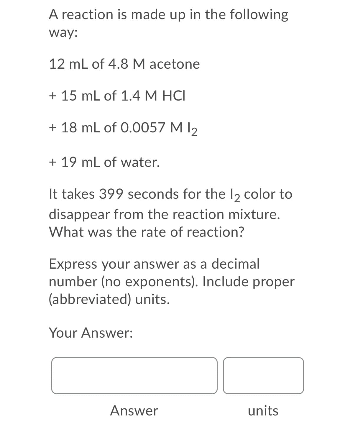 A reaction is made up in the following
way:
12 mL of 4.8 M acetone
+ 15 mL of 1.4 M HCI
+ 18 mL of 0.0057 M I2
+ 19 mL of water.
It takes 399 seconds for the l2 color to
disappear from the reaction mixture.
What was the rate of reaction?
Express your answer as a decimal
number (no exponents). Include proper
(abbreviated) units.
Your Answer:
Answer
units
