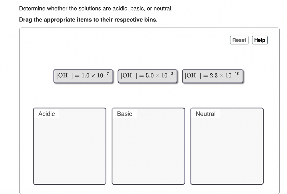 Determine whether the solutions are acidic, basic, or neutral.
Drag the appropriate items to their respective bins.
Reset
Help
[OH-] = 1.0 × 10-7
[OH-] = 5.0 × 10-2
[OH¯] = 2.3 x 10–10
Acidic
Basic
Neutral
