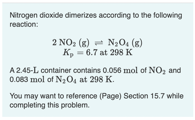 Nitrogen dioxide dimerizes according to the following
reaction:
NO2 (g) = N204 (g)
Kp = 6.7 at 298 K
A 2.45-L container contains 0.056 mol of NO2 and
0.083 mol of N2O4 at 298 K.
You may want to reference (Page) Section 15.7 while
completing this problem.
