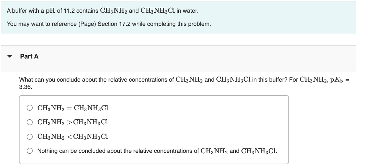 A buffer with a pH of 11.2 contains CH3 NH2 and CH3 NH3C1 in water.
You may want to reference (Page) Section 17.2 while completing this problem.
Part A
What can you conclude about the relative concentrations of CH3NH2 and CH3 NH3C1 in this buffer? For CH3 NH2, pKp
3.36.
CH3NH2 = CH3NH3CI
CH3NH2 >CH3NH3 Cl
CH3NH2 <CH3 NH3C1
Nothing can be concluded about the relative concentrations of CH3NH2 and CH3NH3CI.
