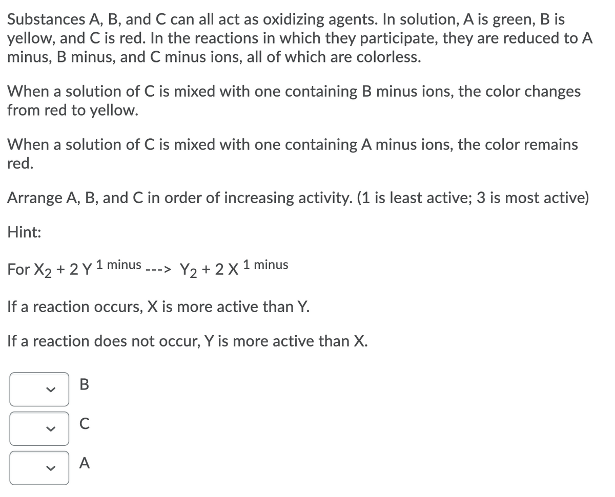 Substances A, B, and C can all act as oxidizing agents. In solution, A is green, B is
yellow, and C is red. In the reactions in which they participate, they are reduced to A
minus, B minus, and C minus ions, all of which are colorless.
When a solution of C is mixed with one containing B minus ions, the color changes
from red to yellow.
When a solution of C is mixed with one containing A minus ions, the color remains
red.
Arrange A, B, and C in order of increasing activity. (1 is least active; 3 is most active)
Hint:
For X2 + 2 Y 1 minus
Y2 + 2 X 1 minus
--->
If a reaction occurs, X is more active than Y.
If a reaction does not occur, Y is more active than X.
A
>
>
>
