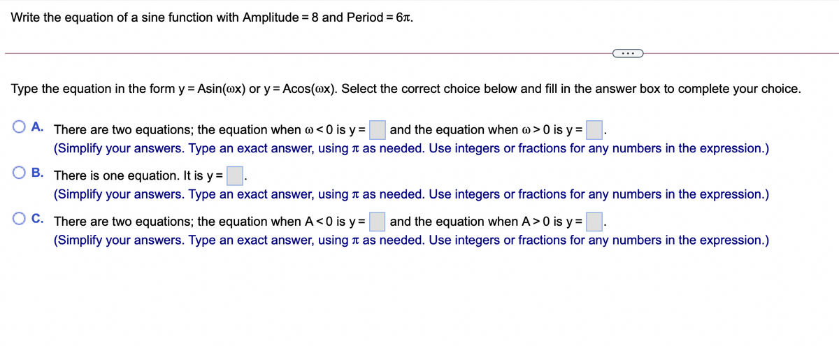 Write the equation of a sine function with Amplitude = 8 and Period = 6T.
%3D
Type the equation in the form y = Asin(@x) or y = Acos(@x). Select the correct choice below and fill in the answer box to complete your choice.
%3D
A. There are two equations; the equation when w< 0 is y =
and the equation when w> 0 is y =
(Simplify your answers. Type an exact answer, using t as needed. Use integers or fractions for any numbers in the expression.)
B. There is one equation. It is y =
(Simplify your answers. Type an exact answer, using t as needed. Use integers or fractions for any numbers in the expression.)
C. There are two equations; the equation when A<0 is y =
and the equation when A>0 is y =.
(Simplify your answers. Type an exact answer, using t as needed. Use integers or fractions for any numbers in the expression.)
