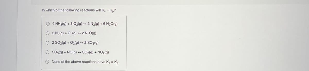In which of the following reactions will Ke = Kp?
%3D
O 4 NH3(g) + 3 O2(g) → 2 N2(g) + 6 H20(g)
O 2 N2(g) + O2(g) → 2 N20(g)
O 2 SO2(g) + O2(g) + 2 SO3(g)
O So3(g) + NO(g) → SO2(g) + NO2(g)
O None of the above reactions have Ko = Kp.
