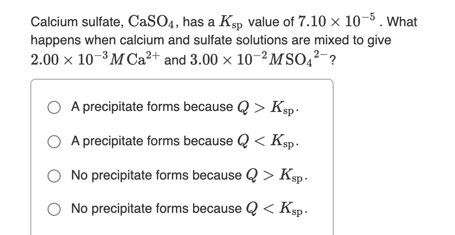 Calcium sulfate, CaSO4, has a Ksp value of 7.10 × 10-5. What
happens when calcium and sulfate solutions are mixed to give
2.00 x 10-3 MCA²+ and 3.00 x 10–²MSO4?-?
A precipitate forms because Q > Ksp .
A precipitate forms because Q < Ksp.
No precipitate forms because Q > Ksp.
O No precipitate forms because Q < Ksp.
