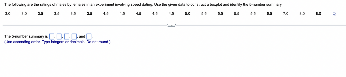 The following are the ratings of males by females in an experiment involving speed dating. Use the given data to construct a boxplot and identify the 5-number summary.
3.0
3.0
3.5
3.5
3.5
3.5
4.5
The 5-number summary is
☐☐☐, and
(Use ascending order. Type integers or decimals. Do not round.)
4.5
4.5
4.5
4.5
5.0
5.5
5.5
5.5
5.5
6.5
7.0
8.0
8.0
0