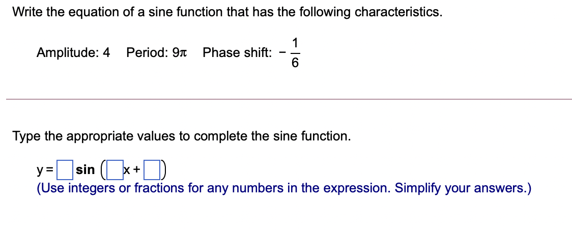 Write the equation of a sine function that has the following characteristics.
1
Phase shift:
6
Amplitude: 4
Period: 9t
-
Type the appropriate values to complete the sine function.
y= )
sin ( x+
(Use integers or fractions for any numbers in the expression. Simplify your answers.)
