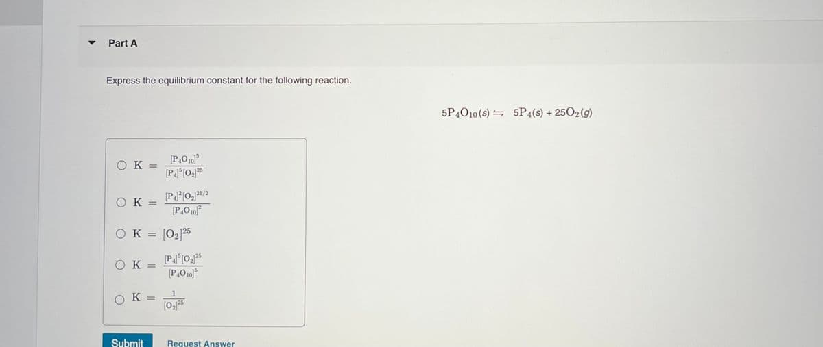 Part A
Express the equilibrium constant for the following reaction.
5P4O10 (s) = 5P4(s) + 2502(g)
[P,O10)
[P]°[O25
OK =
OK =
[P,O10)?
ок
[02]25
25
OK =
OK =
125
Submit
Request Answer
