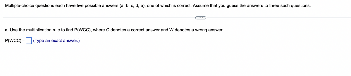 Multiple-choice questions each have five possible answers (a, b, c, d, e), one of which is correct. Assume that you guess the answers to three such questions.
a. Use the multiplication rule to find P(WCC), where C denotes a correct answer and W denotes a wrong answer.
P(WCC) =
(Type an exact answer.)