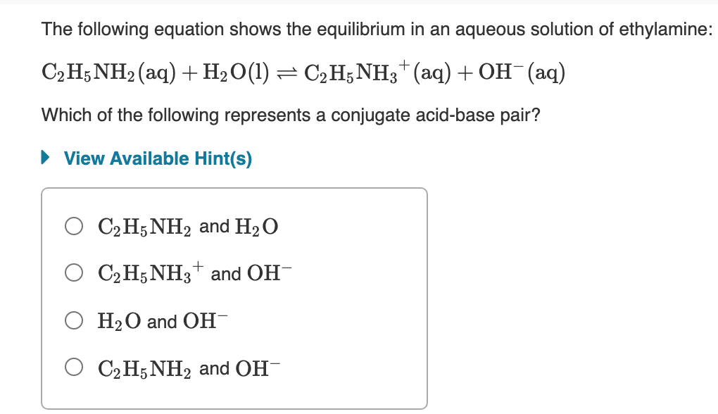 The following equation shows the equilibrium in an aqueous solution of ethylamine:
C2 H5NH2 (aq) +H2O(1)
C2 H5NH3* (aq) + OH¯(aq)
Which of the following represents a conjugate acid-base pair?
• View Available Hint(s)
C2 H5 NH2 and H2 O
C2 H5 NH3+ and OH-
О На0 and ОН
О СН;NH2 and OH
