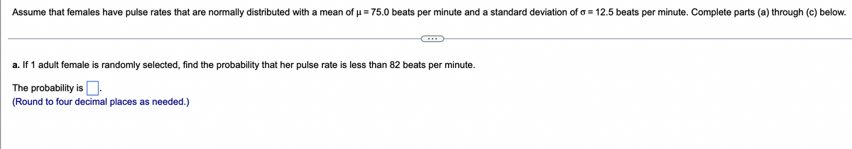 Assume that females have pulse rates that are normally distributed with a mean of µ = 75.0 beats per minute and a standard deviation of o= 12.5 beats per minute. Complete parts (a) through (c) below.
a. If 1 adult female is randomly selected, find the probability that her pulse rate is less than 82 beats per minute.
The probability is
(Round to four decimal places as needed.)