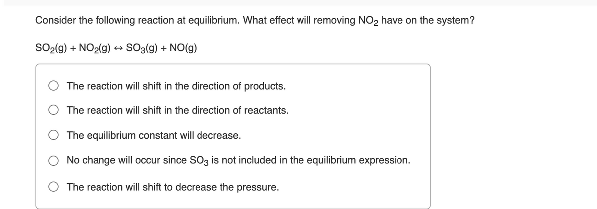 Consider the following reaction at equilibrium. What effect will removing NO2 have on the system?
SO2(g) + NO2(9) → SO3(g) + NO(g)
The reaction will shift in the direction of products.
The reaction will shift in the direction of reactants.
The equilibrium constant will decrease.
No change will occur since SO3 is not included in the equilibrium expression.
The reaction will shift to decrease the pressure.
