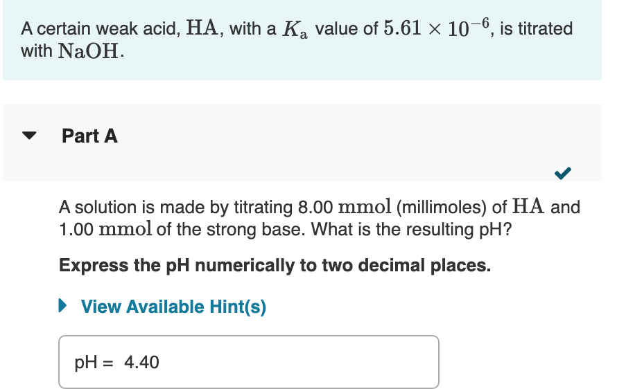 A certain weak acid, HA, with a K, value of 5.61 × 10-6, is titrated
with NaOH.
Part A
A solution is made by titrating 8.00 mmol (millimoles) of HA and
1.00 mmol of the strong base. What is the resulting pH?
Express the pH numerically to two decimal places.
View Available Hint(s)
pH = 4.40
