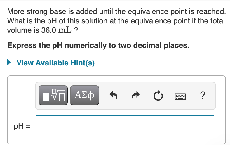 More strong base is added until the equivalence point is reached.
What is the pH of this solution at the equivalence point if the total
volume is 36.0 mL ?
Express the pH numerically to two decimal places.
• View Available Hint(s)
?
pH =
