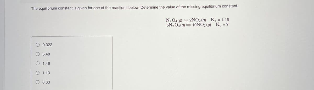 The equilibrium constant is given for one of the reactions below. Determine the value of the missing equilibrium constant.
N2O4(g) = 2NO2 (g) Kc = 1.46
5N2O4(g) = 10NO2 (g) K. = ?
%3D
0.322
O 5.40
O 1.46
O 1.13
O 6.63
