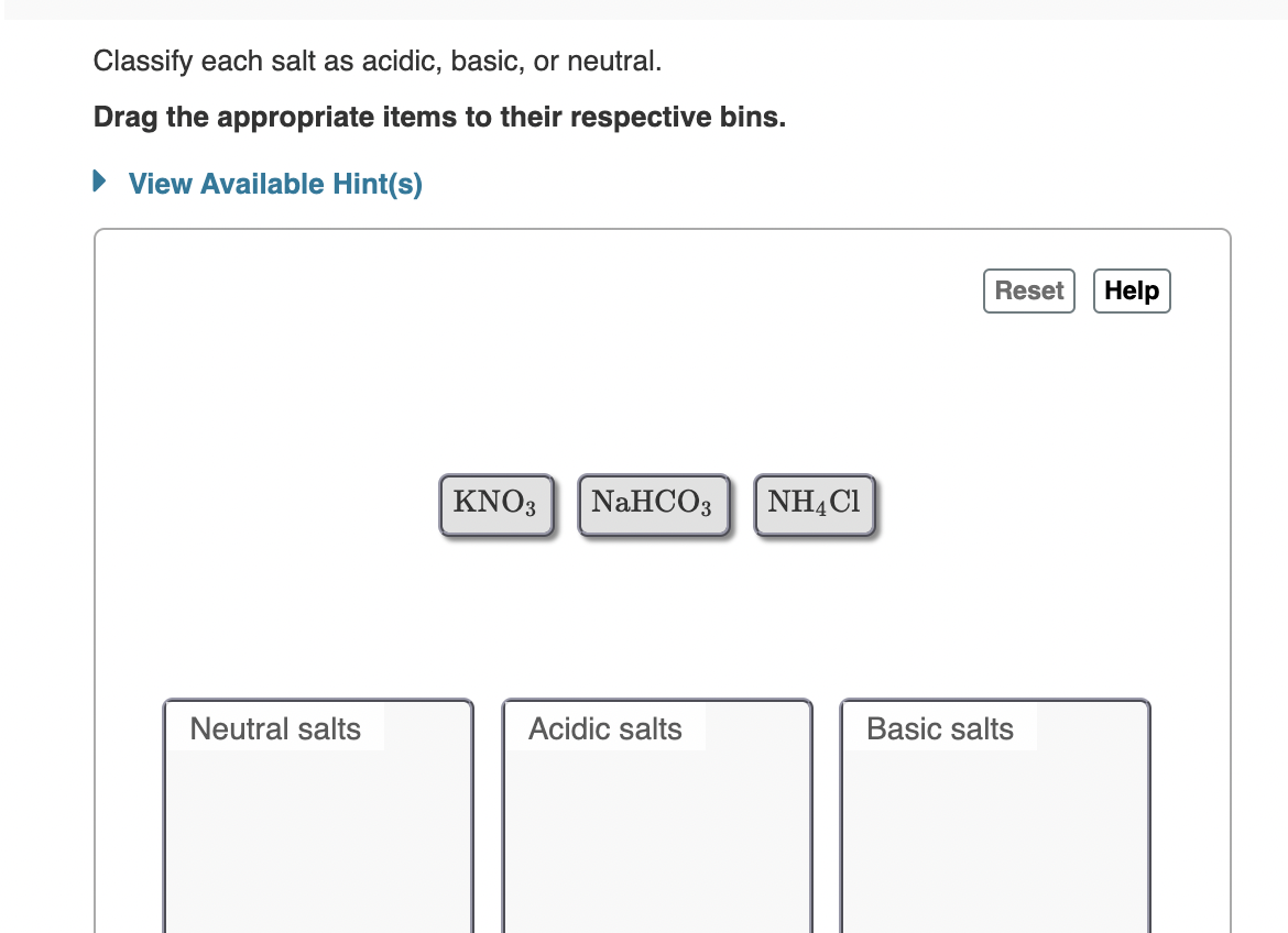 Classify each salt as acidic, basic, or neutral.
Drag the appropriate items to their respective bins.
View Available Hint(s)
Reset
Help
KNO3
NaHCOз
NHẠC1
Neutral salts
Acidic salts
Basic salts
