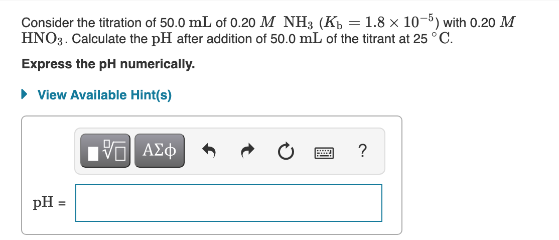 Consider the titration of 50.0 mL of 0.20 M NH3 (Kp = 1.8 × 10-5) with 0.20 M
HNO3. Calculate the pH after addition of 50.0 mL of the titrant at 25 ° C.
Express the pH numerically.
• View Available Hint(s)
| ΑΣφ
?
pH =
