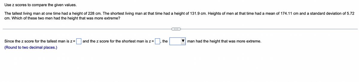Use z scores to compare the given values.
The tallest living man at one time had a height of 228 cm. The shortest living man at that time had a height of 131.9 cm. Heights of men at that time had a mean of 174.11 cm and a standard deviation of 5.72
cm. Which of these two men had the height that was more extreme?
Since the z score for the tallest man is z =
(Round to two decimal places.)
and the z score for the shortest man is z =
the
man had the height that was more extreme.