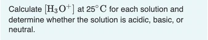 Calculate [H3 O+]
determine whether the solution is acidic, basic, or
at 25° C for each solution and
neutral.
