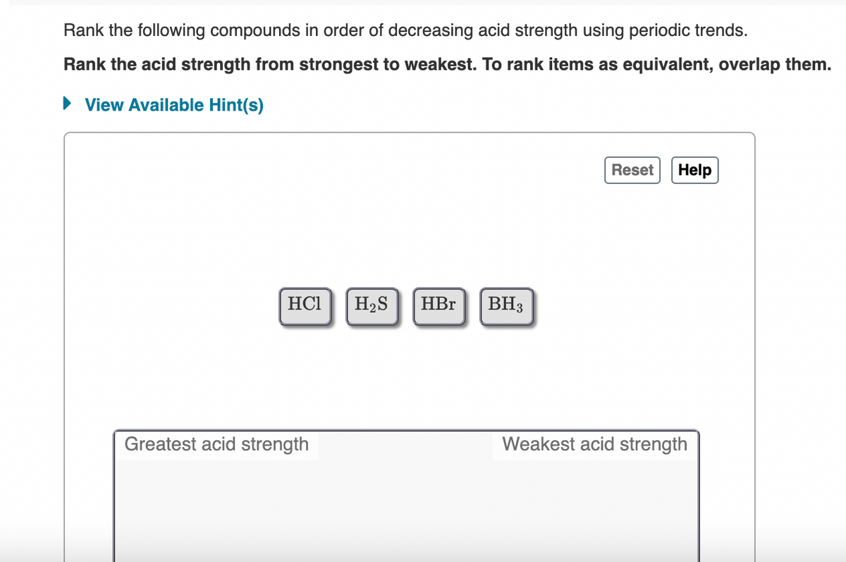 Rank the following compounds in order of decreasing acid strength using periodic trends.
Rank the acid strength from strongest to weakest. To rank items as equivalent, overlap them.
• View Available Hint(s)
Reset
Help
HC1
H2S
HBr
BH3
Greatest acid strength
Weakest acid strength
