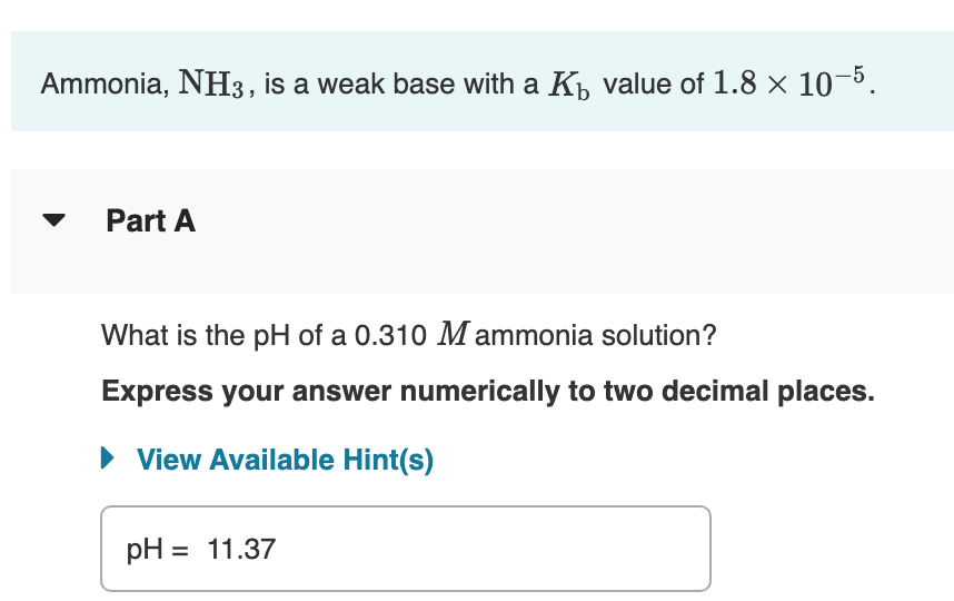 Ammonia, NH3, is a weak base with a K value of 1.8 x 10-5.
Part A
What is the pH of a 0.310 M ammonia solution?
Express your answer numerically to two decimal places.
• View Available Hint(s)
pH = 11.37
