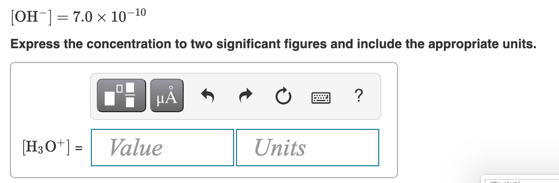 -10
[OH ] = 7.0 x 10
Express the concentration to two significant figures and include the appropriate units.
?
[H;O+] =
Value
Units
