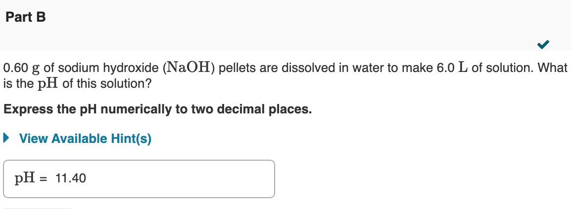 Part B
0.60 g of sodium hydroxide (NaOH) pellets are dissolved in water to make 6.0 L of solution. What
is the pH of this solution?
Express the pH numerically to two decimal places.
• View Available Hint(s)
pH = 11.40
