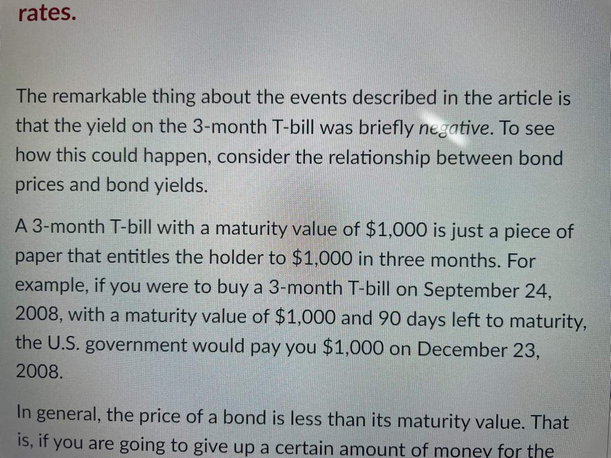 rates.
The remarkable thing about the events described in the article is
that the yield on the 3-month T-bill was briefly negative. To see
how this could happen, consider the relationship between bond
prices and bond yields.
A 3-month T-bill with a maturity value of $1,000 is just a piece of
paper that entitles the holder to $1,000 in three months. For
example, if you were to buy a 3-month T-bill on September 24,
2008, with a maturity value of $1,000 and 90 days left to maturity,
the U.S. government would pay you $1,000 on December 23,
2008.
In general, the price of a bond is less than its maturity value. That
IS, if you are going to give up a certain amount of money for the
