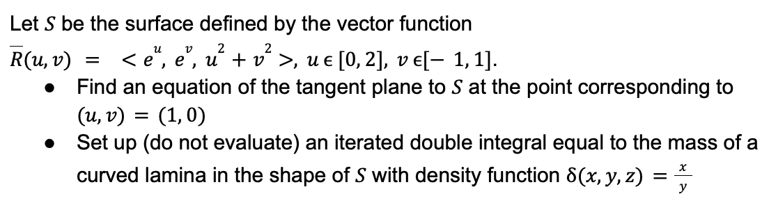 Let S be the surface defined by the vector function
น
V
2
2
R(u, v)
< e, e, u + vª >, ue [0, 2], v e[− 1, 1].
●
Find an equation of the tangent plane to S at the point corresponding to
(u, v)
(1,0)
Set up (do not evaluate) an iterated double integral equal to the mass of a
curved lamina in the shape of S with density function 8(x, y, z)
x
y
●
=
-